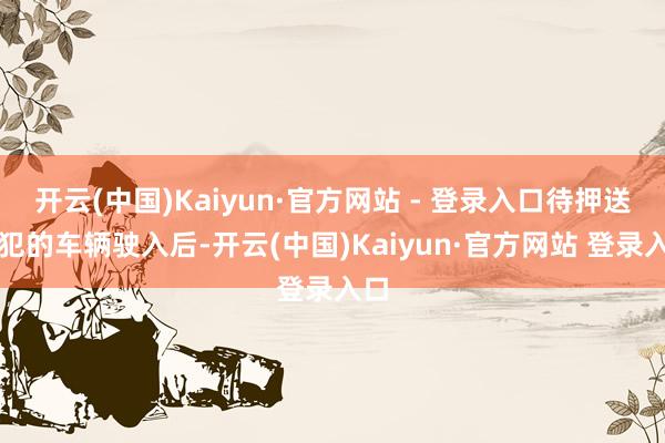 开云(中国)Kaiyun·官方网站 - 登录入口待押送囚犯的车辆驶入后-开云(中国)Kaiyun·官方网站 登录入口