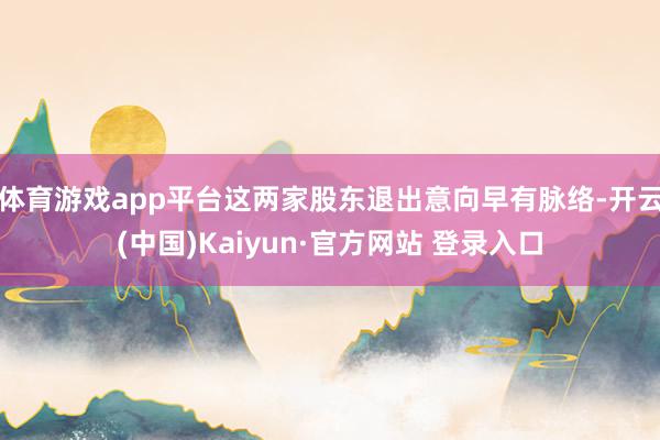 体育游戏app平台这两家股东退出意向早有脉络-开云(中国)Kaiyun·官方网站 登录入口