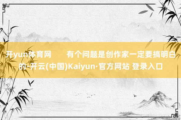 开yun体育网 有个问题是创作家一定要搞明白的-开云(中国)Kaiyun·官方网站 登录入口