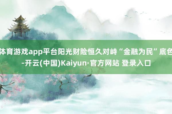 体育游戏app平台阳光财险恒久对峙“金融为民”底色-开云(中国)Kaiyun·官方网站 登录入口