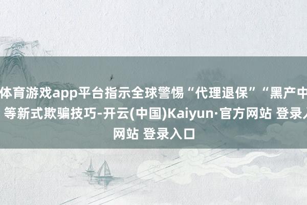 体育游戏app平台指示全球警惕“代理退保”“黑产中介”等新式欺骗技巧-开云(中国)Kaiyun·官方网站 登录入口