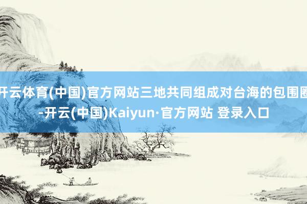开云体育(中国)官方网站三地共同组成对台海的包围圈-开云(中国)Kaiyun·官方网站 登录入口