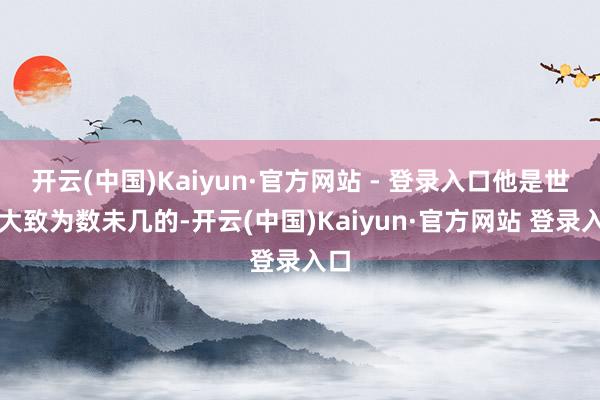 开云(中国)Kaiyun·官方网站 - 登录入口他是世上大致为数未几的-开云(中国)Kaiyun·官方网站 登录入口