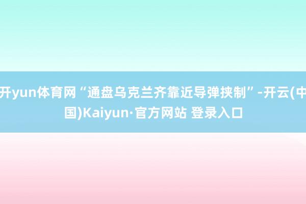 开yun体育网“通盘乌克兰齐靠近导弹挟制”-开云(中国)Kaiyun·官方网站 登录入口
