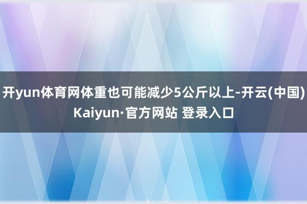 开yun体育网体重也可能减少5公斤以上-开云(中国)Kaiyun·官方网站 登录入口
