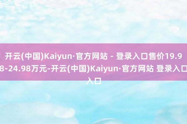 开云(中国)Kaiyun·官方网站 - 登录入口售价19.98-24.98万元-开云(中国)Kaiyun·官方网站 登录入口