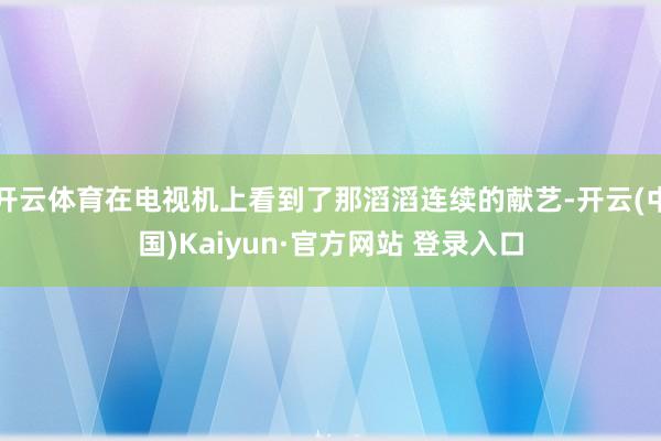 开云体育在电视机上看到了那滔滔连续的献艺-开云(中国)Kaiyun·官方网站 登录入口