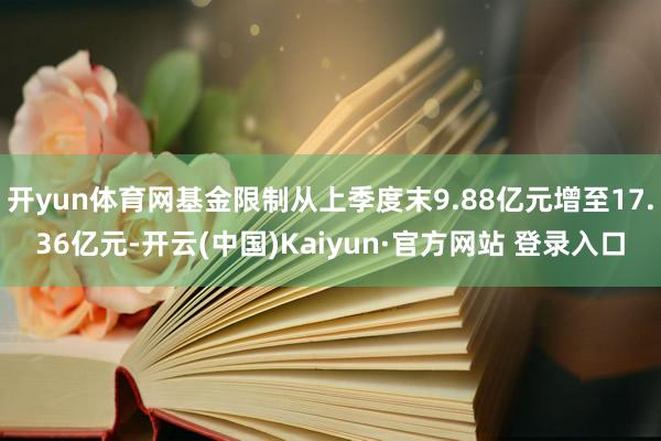 开yun体育网基金限制从上季度末9.88亿元增至17.36亿元-开云(中国)Kaiyun·官方网站 登录入口