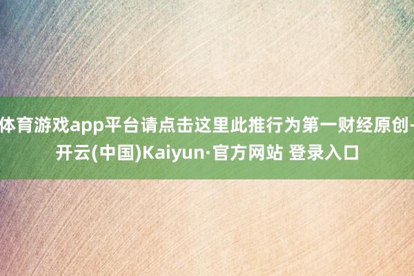 体育游戏app平台请点击这里此推行为第一财经原创-开云(中国)Kaiyun·官方网站 登录入口