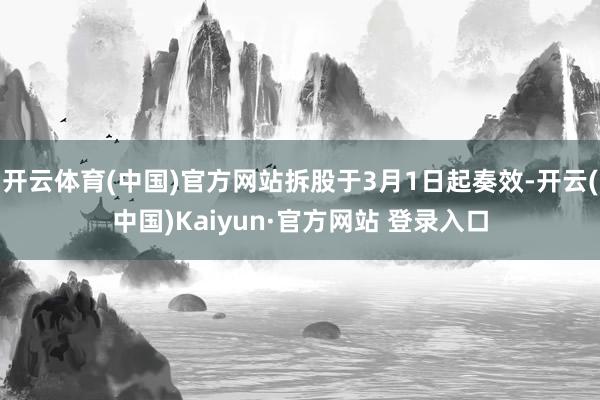 开云体育(中国)官方网站拆股于3月1日起奏效-开云(中国)Kaiyun·官方网站 登录入口