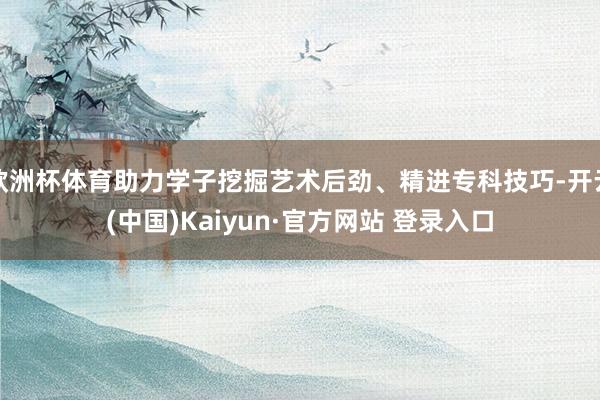 欧洲杯体育助力学子挖掘艺术后劲、精进专科技巧-开云(中国)Kaiyun·官方网站 登录入口