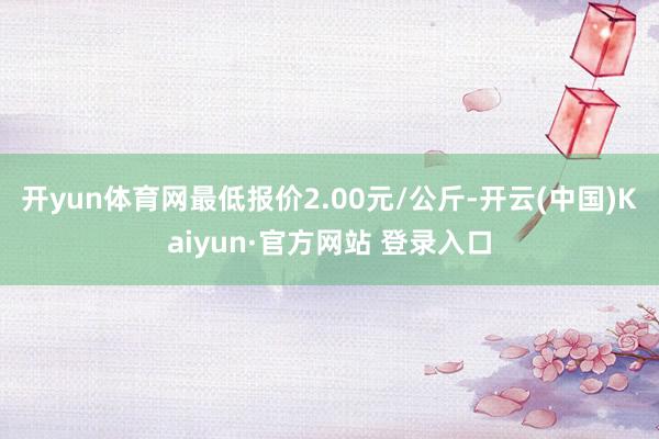 开yun体育网最低报价2.00元/公斤-开云(中国)Kaiyun·官方网站 登录入口