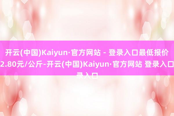 开云(中国)Kaiyun·官方网站 - 登录入口最低报价2.80元/公斤-开云(中国)Kaiyun·官方网站 登录入口
