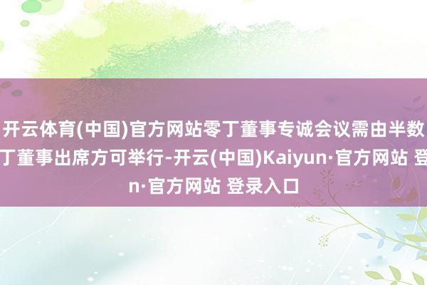 开云体育(中国)官方网站零丁董事专诚会议需由半数以上零丁董事出席方可举行-开云(中国)Kaiyun·官方网站 登录入口