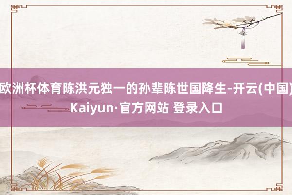 欧洲杯体育陈洪元独一的孙辈陈世国降生-开云(中国)Kaiyun·官方网站 登录入口