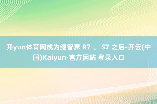 开yun体育网成为继智界 R7 、 S7 之后-开云(中国)Kaiyun·官方网站 登录入口