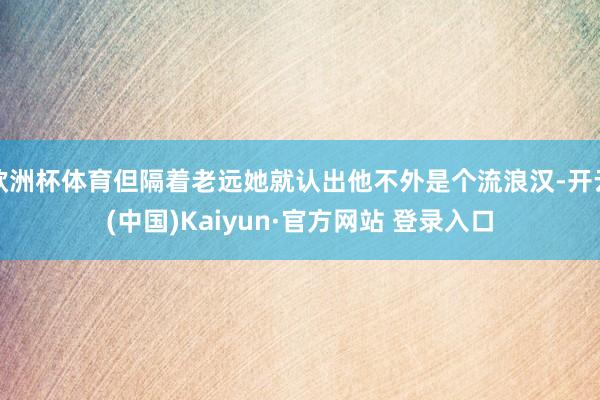 欧洲杯体育但隔着老远她就认出他不外是个流浪汉-开云(中国)Kaiyun·官方网站 登录入口