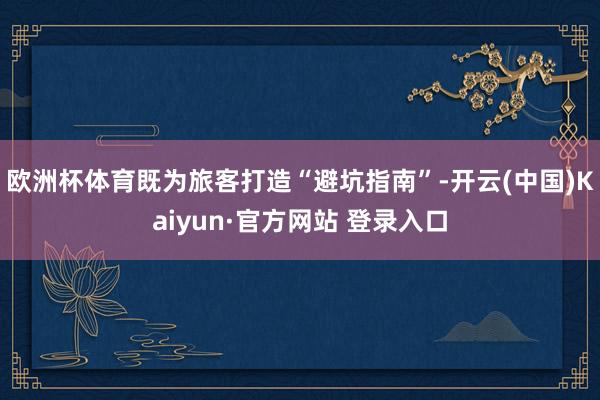欧洲杯体育既为旅客打造“避坑指南”-开云(中国)Kaiyun·官方网站 登录入口