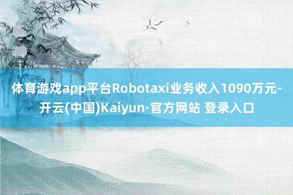 体育游戏app平台Robotaxi业务收入1090万元-开云(中国)Kaiyun·官方网站 登录入口