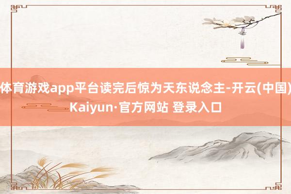 体育游戏app平台读完后惊为天东说念主-开云(中国)Kaiyun·官方网站 登录入口