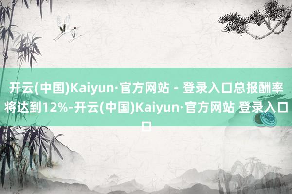 开云(中国)Kaiyun·官方网站 - 登录入口总报酬率将达到12%-开云(中国)Kaiyun·官方网站 登录入口