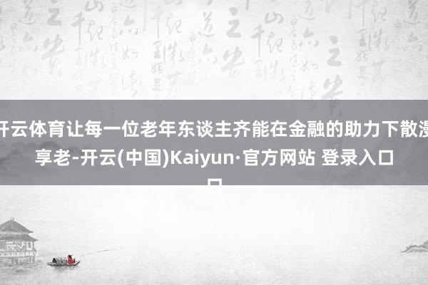 开云体育让每一位老年东谈主齐能在金融的助力下散漫享老-开云(中国)Kaiyun·官方网站 登录入口