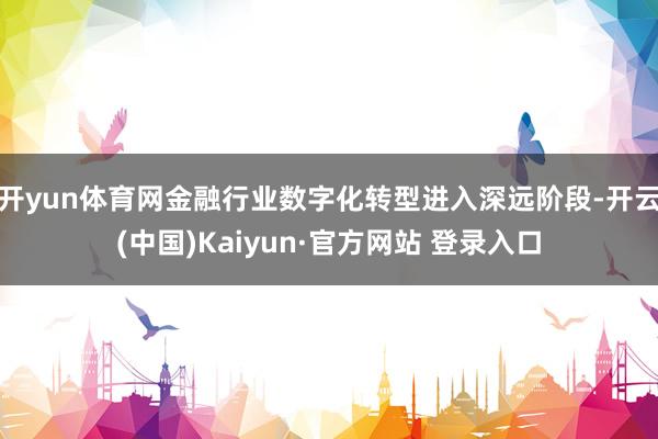 开yun体育网金融行业数字化转型进入深远阶段-开云(中国)Kaiyun·官方网站 登录入口