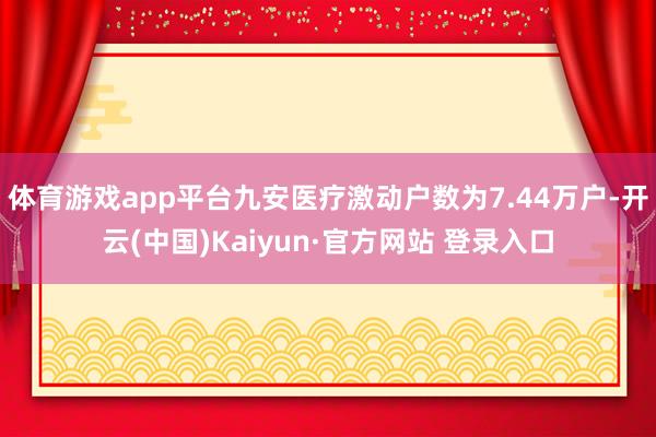 体育游戏app平台九安医疗激动户数为7.44万户-开云(中国)Kaiyun·官方网站 登录入口