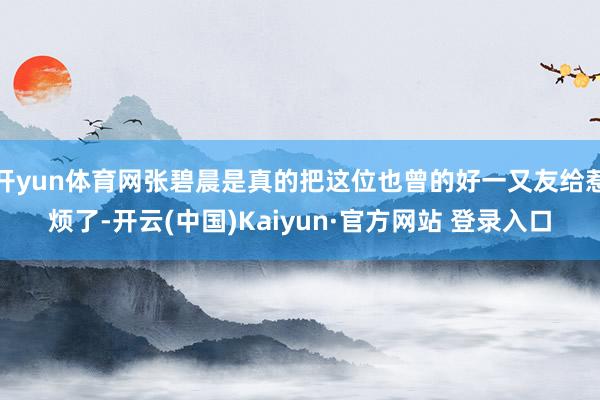 开yun体育网张碧晨是真的把这位也曾的好一又友给惹烦了-开云(中国)Kaiyun·官方网站 登录入口