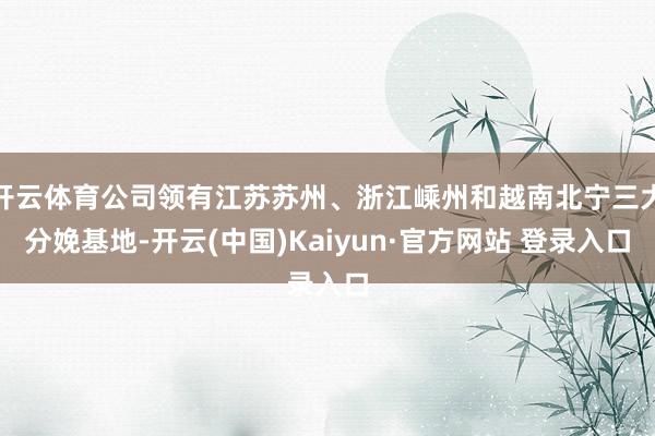 开云体育公司领有江苏苏州、浙江嵊州和越南北宁三大分娩基地-开云(中国)Kaiyun·官方网站 登录入口