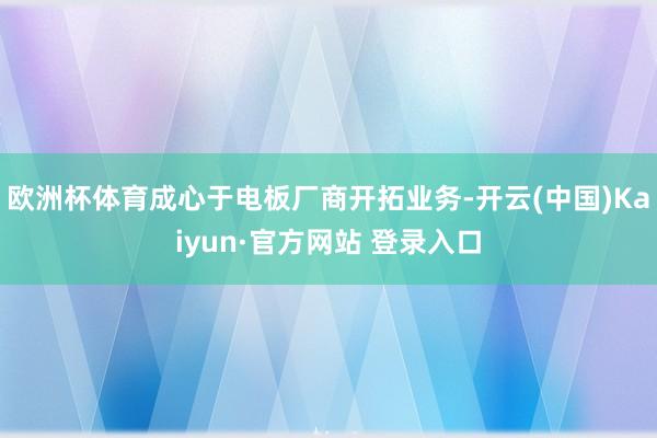 欧洲杯体育成心于电板厂商开拓业务-开云(中国)Kaiyun·官方网站 登录入口