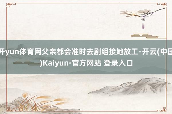 开yun体育网父亲都会准时去剧组接她放工-开云(中国)Kaiyun·官方网站 登录入口
