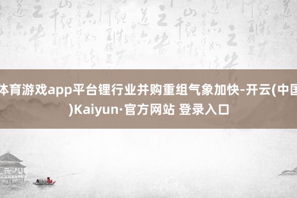 体育游戏app平台锂行业并购重组气象加快-开云(中国)Kaiyun·官方网站 登录入口