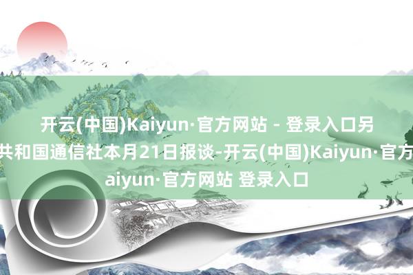 开云(中国)Kaiyun·官方网站 - 登录入口　　另据伊朗伊斯兰共和国通信社本月21日报谈-开云(中国)Kaiyun·官方网站 登录入口