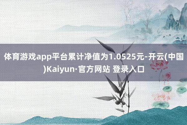 体育游戏app平台累计净值为1.0525元-开云(中国)Kaiyun·官方网站 登录入口