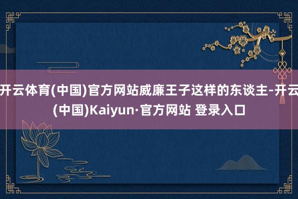 开云体育(中国)官方网站威廉王子这样的东谈主-开云(中国)Kaiyun·官方网站 登录入口