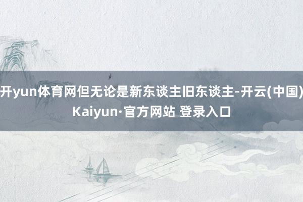 开yun体育网但无论是新东谈主旧东谈主-开云(中国)Kaiyun·官方网站 登录入口