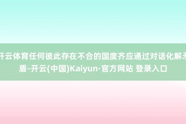 开云体育任何彼此存在不合的国度齐应通过对话化解矛盾-开云(中国)Kaiyun·官方网站 登录入口