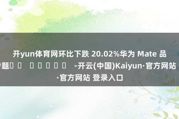 开yun体育网环比下跌 20.02% 华为 Mate 品牌盛典专题 -开云(中国)Kaiyun·官方网站 登录入口