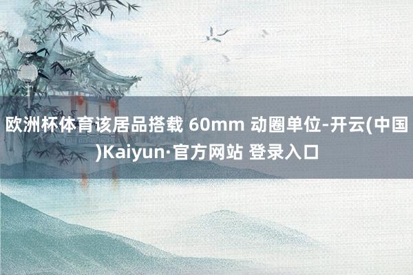 欧洲杯体育该居品搭载 60mm 动圈单位-开云(中国)Kaiyun·官方网站 登录入口
