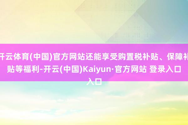 开云体育(中国)官方网站还能享受购置税补贴、保障补贴等福利-开云(中国)Kaiyun·官方网站 登录入口