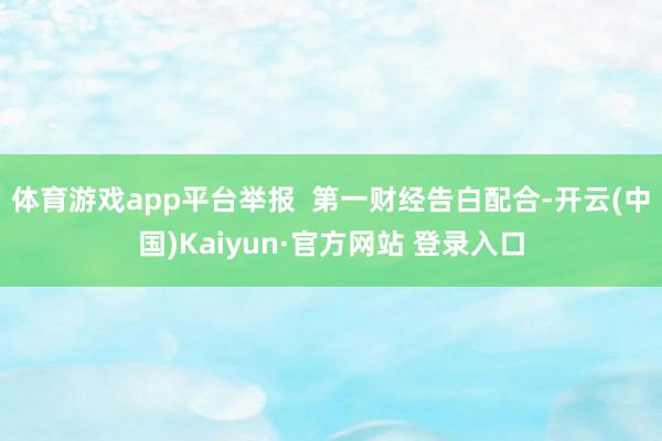 体育游戏app平台举报  第一财经告白配合-开云(中国)Kaiyun·官方网站 登录入口