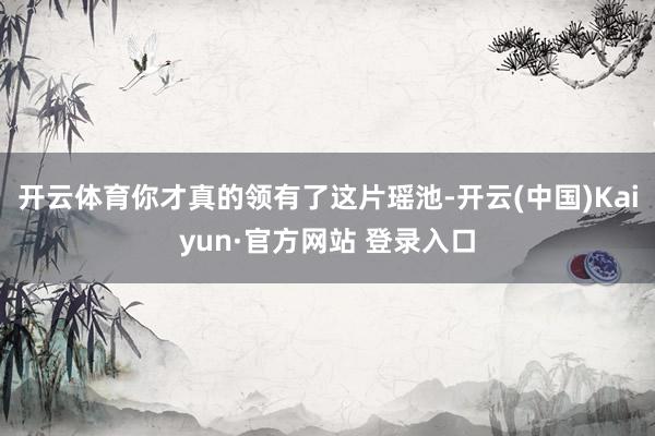 开云体育你才真的领有了这片瑶池-开云(中国)Kaiyun·官方网站 登录入口