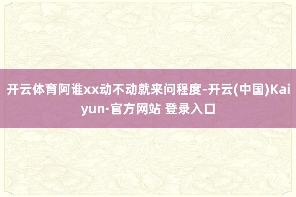 开云体育阿谁xx动不动就来问程度-开云(中国)Kaiyun·官方网站 登录入口