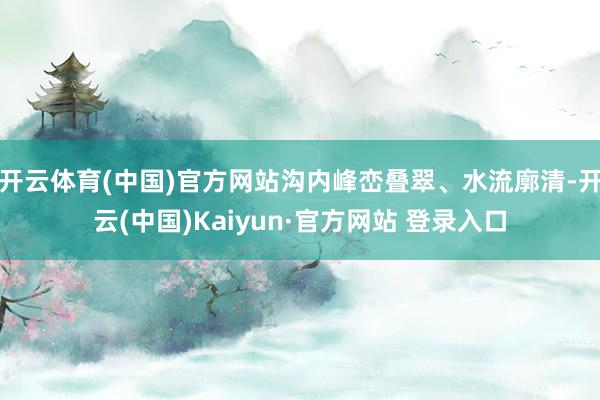 开云体育(中国)官方网站沟内峰峦叠翠、水流廓清-开云(中国)Kaiyun·官方网站 登录入口