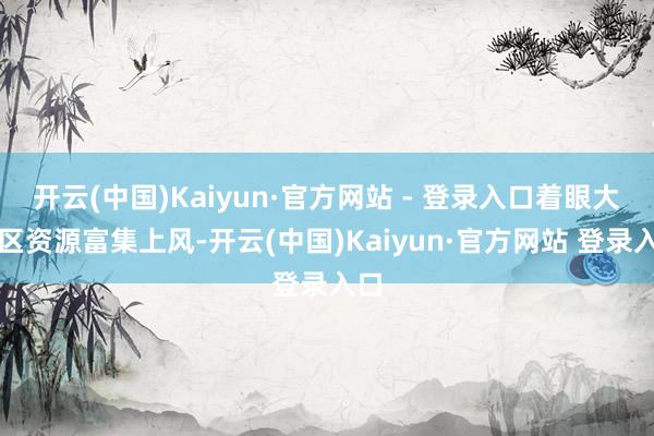 开云(中国)Kaiyun·官方网站 - 登录入口着眼大湾区资源富集上风-开云(中国)Kaiyun·官方网站 登录入口