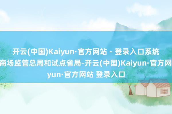 开云(中国)Kaiyun·官方网站 - 登录入口系统雄厚企业、商场监管总局和试点省局-开云(中国)Kaiyun·官方网站 登录入口