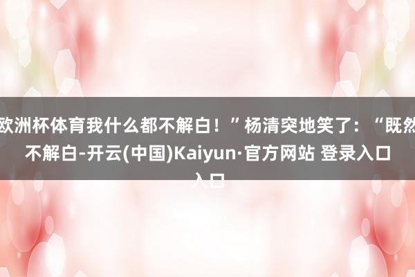欧洲杯体育我什么都不解白！”杨清突地笑了：“既然不解白-开云(中国)Kaiyun·官方网站 登录入口