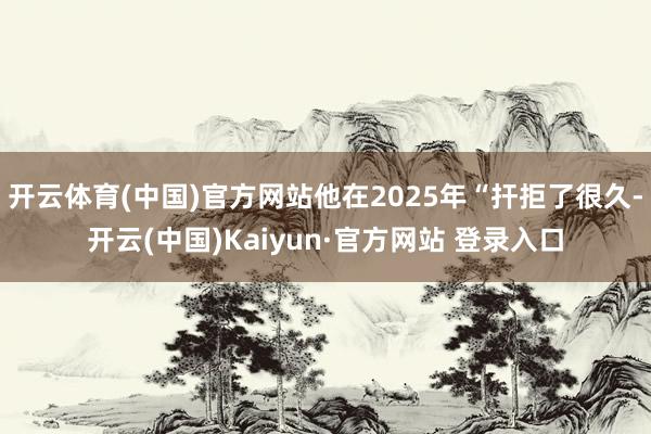 开云体育(中国)官方网站他在2025年“扞拒了很久-开云(中国)Kaiyun·官方网站 登录入口