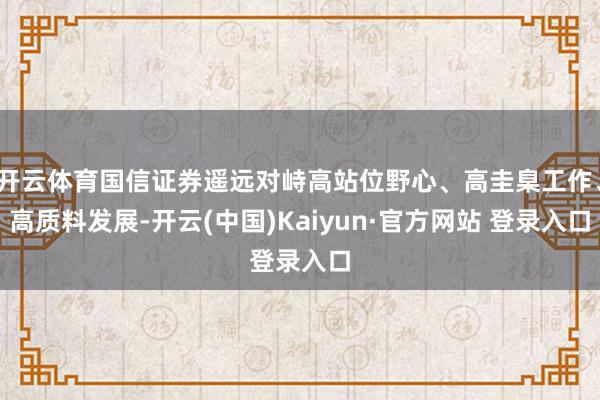 开云体育国信证券遥远对峙高站位野心、高圭臬工作、高质料发展-开云(中国)Kaiyun·官方网站 登录入口